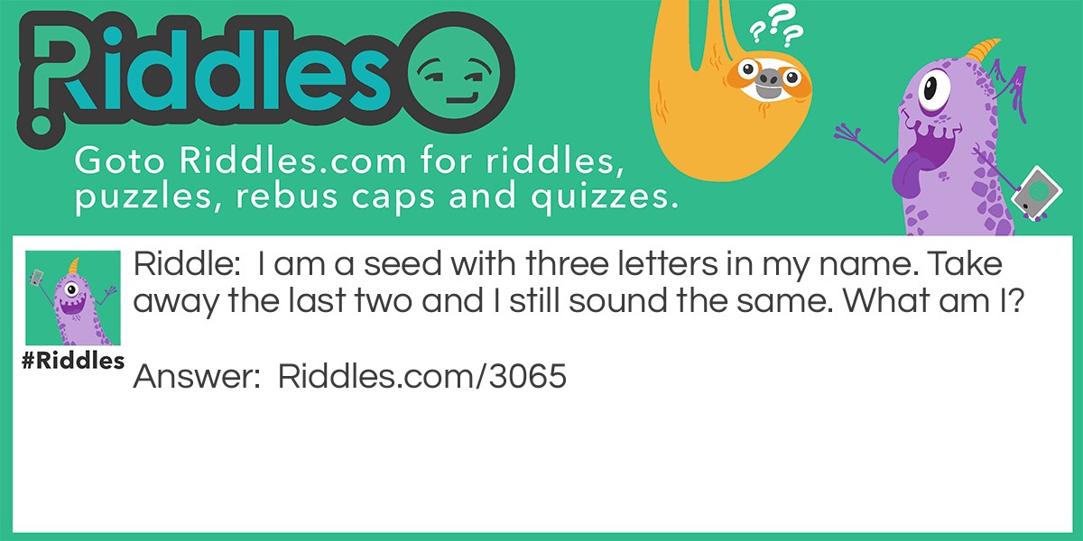 Riddle: I am a seed with three letters in my name. Take away the last two and I still sound the same. What am I? Answer: Pea.