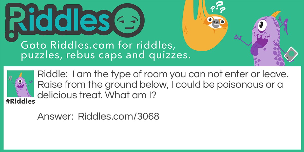 Riddle: I am the type of room you can not enter or leave. Raise from the ground below, I could be poisonous or a delicious treat. What am I? Answer: A Mushroom.