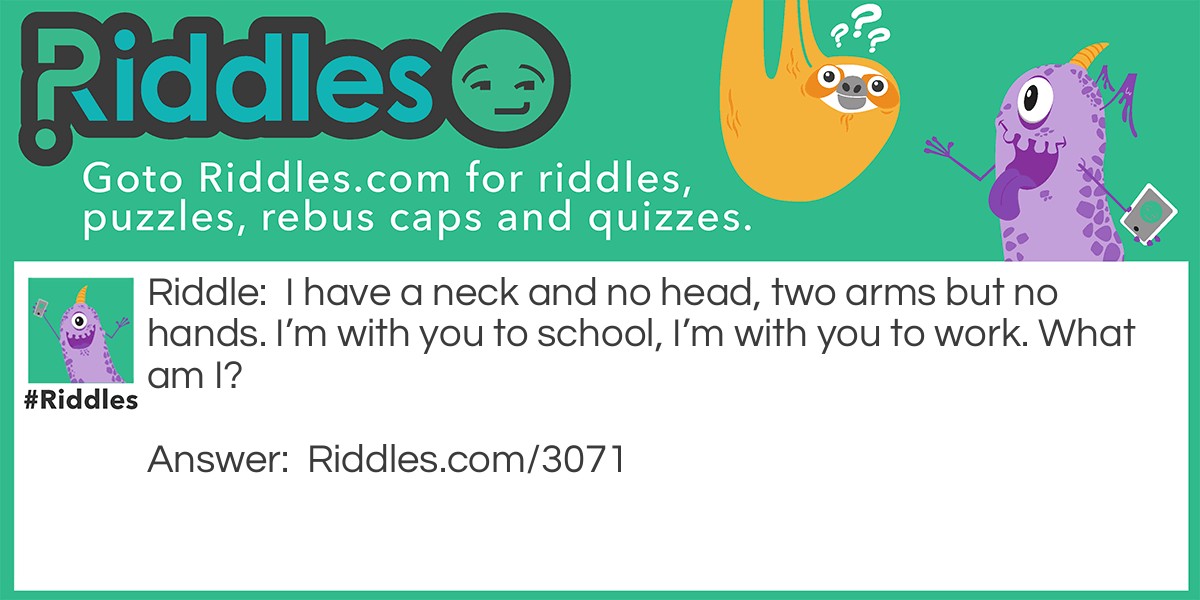 I have a neck and no head, two arms but no hands. I'm with you to school, I'm with you to work. What am I?