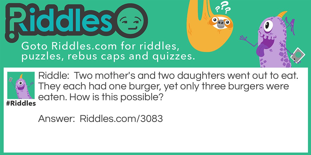 Riddle: Two <a href="https://www.riddles.com/quiz/mothers-day-riddles">mother's</a> and two daughters went out to eat. They each had one burger, yet only three burgers were eaten. How is this possible? Answer: There was a grandmother, mother, and a daughter.