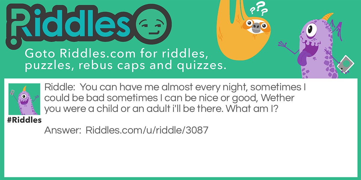 Riddle: You can have me almost every night, sometimes I could be bad sometimes I can be nice or good, Wether you were a child or an adult i'll be there. What am I? Answer: Dreams between (Sweet dreams, Nightmare).