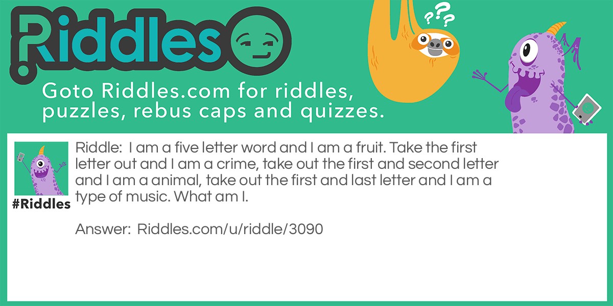 I am a five letter word and I am a fruit. Take the first letter out and I am a crime, take out the first and second letter and I am a animal, take out the first and last letter and I am a type of music. What am I.