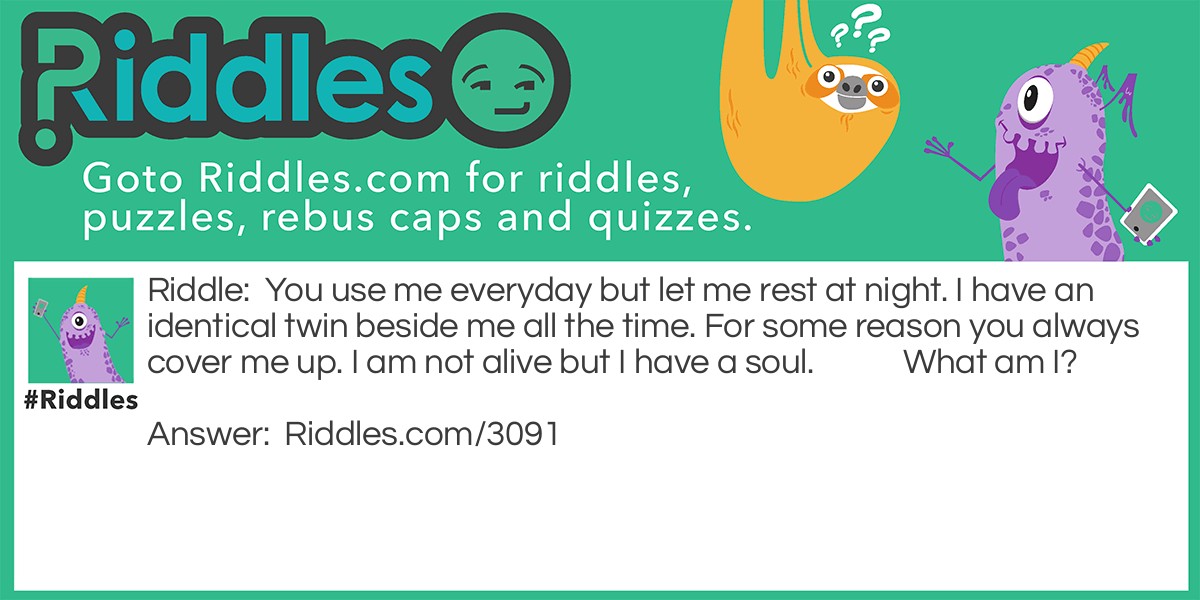 You use me everyday but let me rest at night. I have an identical twin beside me all the time. For some reason you always cover me up. I am not alive but I have a soul. What am I?