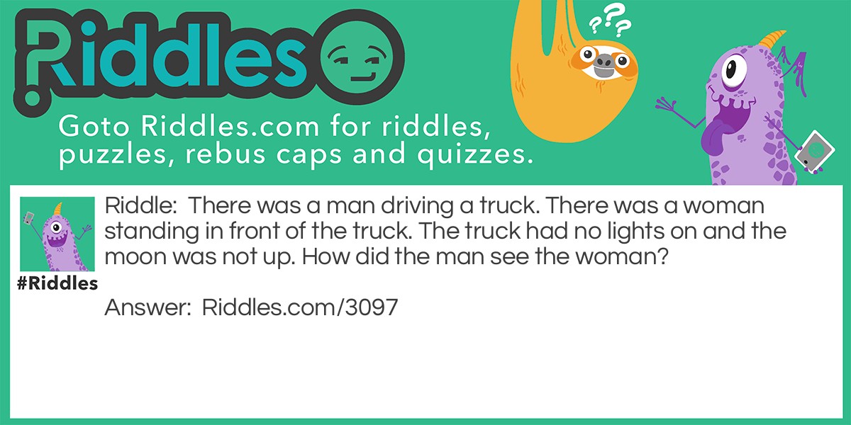 Riddle: There was a man driving a truck. There was a woman standing in front of the truck. The truck had no lights on and the moon was not up. How did the man see the woman? Answer: It was daytime.