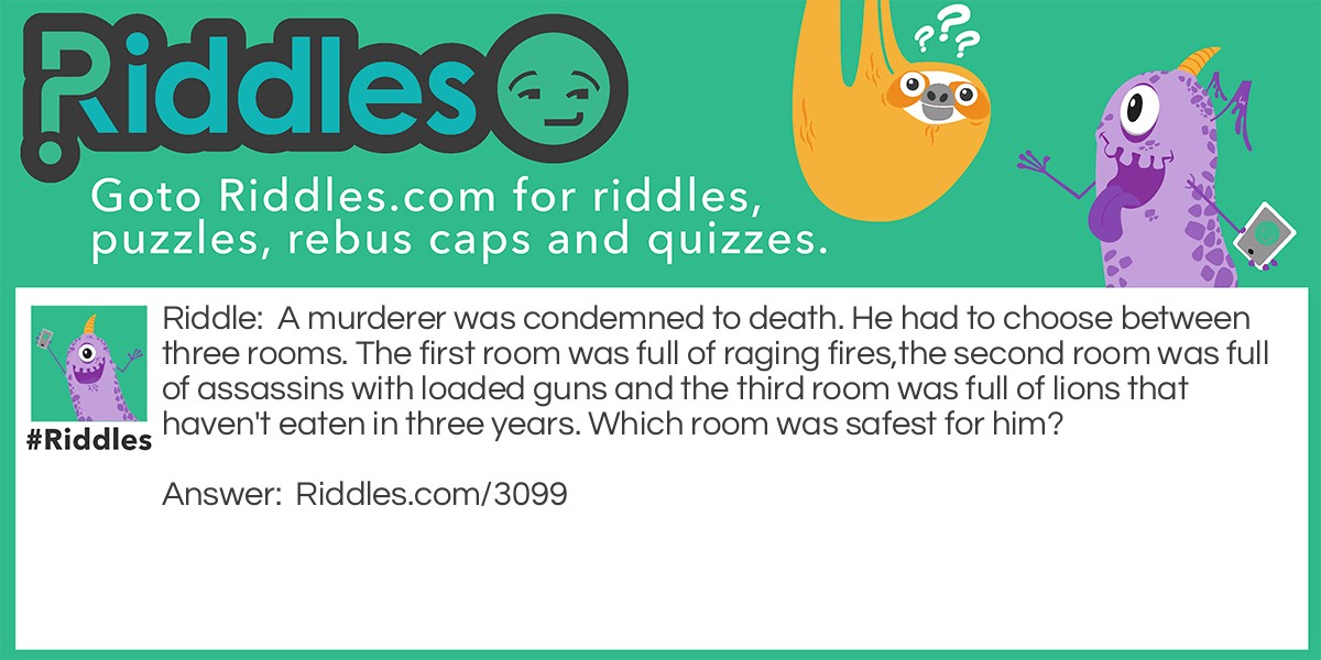 A murderer was condemned to death. He had to choose between three rooms. The first room was full of raging fires,the second room was full of assassins with loaded guns and the third room was full of lions that haven't eaten in three years. Which room was safest for him?