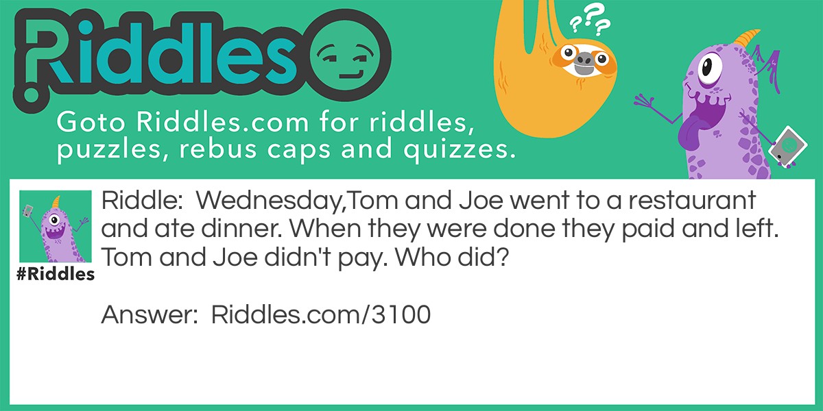 Riddle: Wednesday,Tom and Joe went to a restaurant and ate dinner. When they were done they paid and left. Tom and Joe didn't pay. Who did? Answer: Wednesday. The name of the third person in the group, not the day.