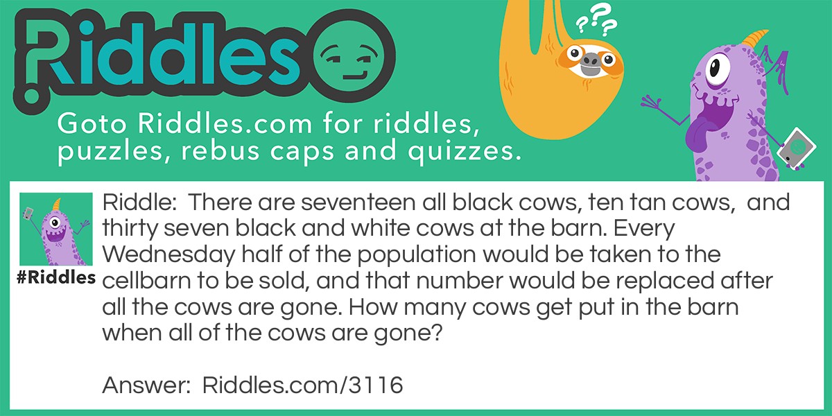 There are seventeen all black cows, ten tan cows, and thirty seven black and white cows at the barn. Every Wednesday half of the population would be taken to the cellbarn to be sold, and that number would be replaced after all the cows are gone. How many cows get put in the barn when all of the cows are gone?