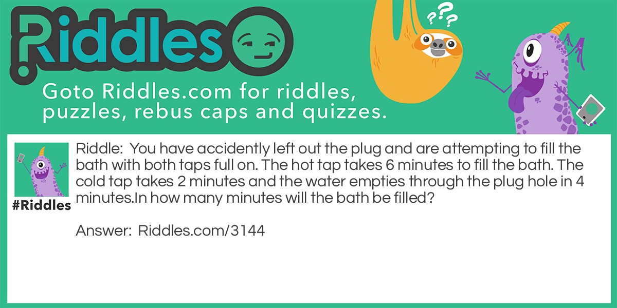 Riddle: You have accidently left out the plug and are attempting to fill the bath with both taps full on. The hot tap takes 6 minutes to fill the bath. The cold tap takes 2 minutes and the water empties through the plug hole in 4 minutes.
In how many minutes will the bath be filled? Answer: 2 minutes and 24 seconds.