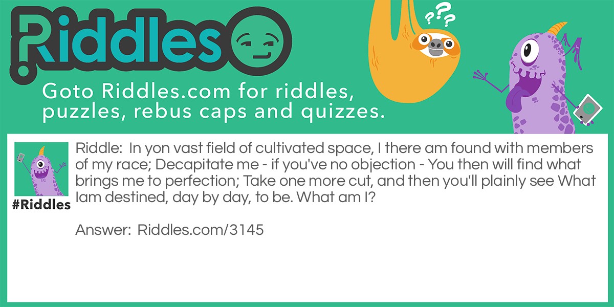 In yon vast field of cultivated space, I there am found with members of my race; Decapitate me - if you've no objection - You then will find what brings me to perfection; Take one more cut, and then you'll plainly see What Iam destined, day by day, to be. What am I?