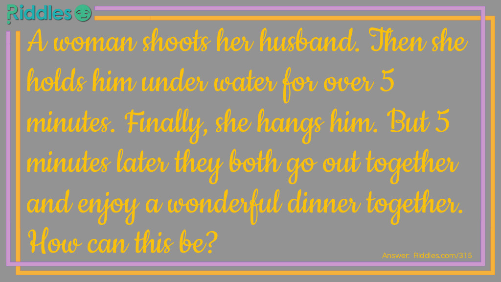 Riddle: A woman shoots her husband. Then she holds him underwater for over 5 minutes. Finally, she hangs him. But 5 minutes later they both go out together and enjoy a wonderful dinner together. How can this be? Answer: The woman was a photographer. She shot a picture of her husband, developed it, and hung it up to dry.