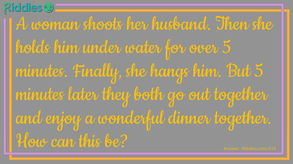 A woman shoots her husband. Then she holds him underwater for over 5 minutes. Finally, she hangs him. But 5 minutes later they both go out together and enjoy a wonderful dinner together. How can this be?