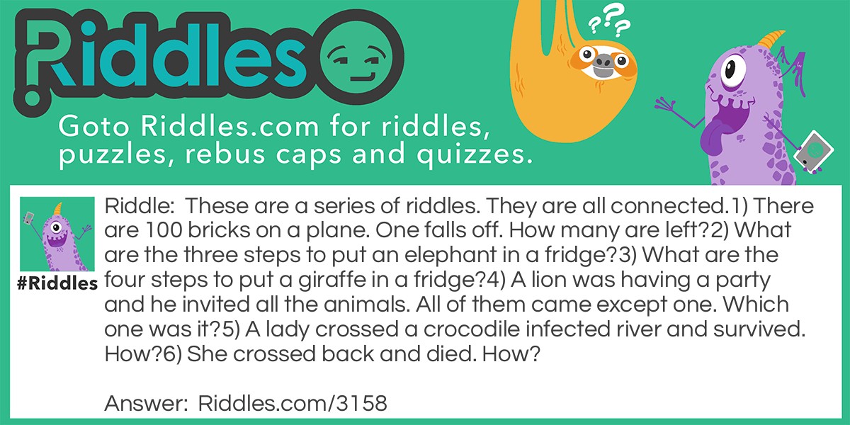 Riddle: These are a series of riddles. They are all connected. 1) There are 100 bricks on a plane. One falls off. How many are left? 2) What are the three steps to put an elephant in a fridge? 3) What are the four steps to put a giraffe in a fridge? 4) A lion was having a party and he invited all the animals. All of them came except one. Which one was it? 5) A lady crossed a crocodile infected river and survived. How? 6) She crossed back and died. How? Answer: 1) 99 2) Open the door, put the elephant in, close the door. 3) Open the door, take the elephant out, put the giraffe in, close the door. 4) The giraffe. It was in the fridge. 5) The crocodiles were at the party. 6) The brick from the plane hit her in the head.