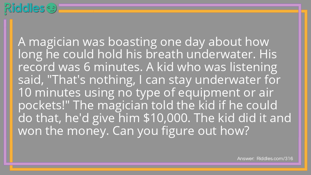 A magician was boasting one day about how long he could hold his breath underwater. His record was 6 minutes. A kid that was listening said, "That's nothing, I can stay underwater for 10 minutes using no type of equipment or air pockets!" The magician told the kid if he could do that, he'd give him $10,000. The kid did it and won the money. Can you figure out how?