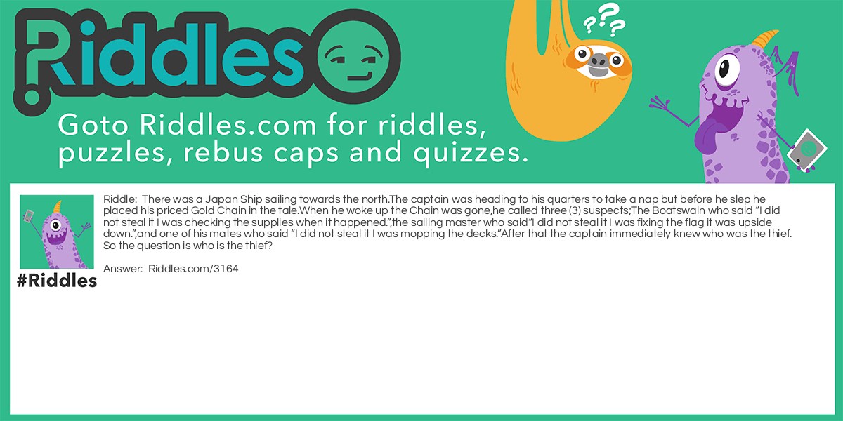There was a Japanese ship sailing towards the north. The captain was heading to his quarters to take a nap but, before he slep he placed his priced gold chain in the tale. When he woke up the Chain was gone. He called three (3) suspects; The Boatswain who said "I did not steal it I was checking the supplies when it happened.", the sailing master who said "I did not steal it I was fixing the flag it was upside down." and one of his mates who said "I did not steal it I was mopping the decks. "After that the captain immediately knew who was the thief. So the question is who is the thief?