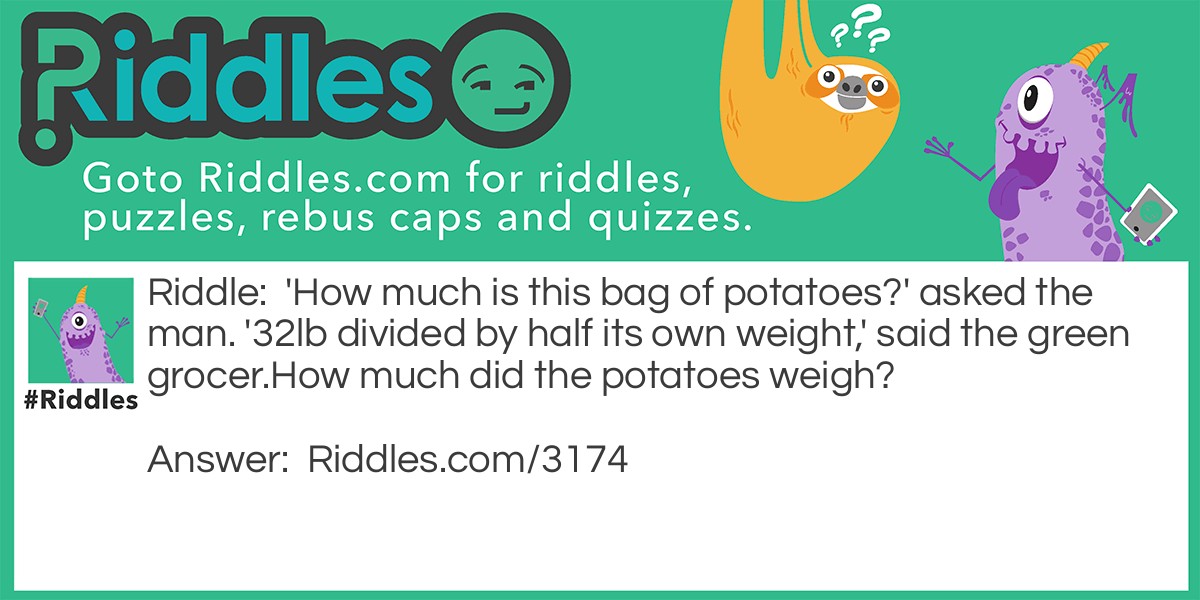 Riddle: 'How much is this bag of potatoes?' asked the man. '32lb divided by half its own weight,' said the green grocer.
How much did the potatoes weigh? Answer: 8lbs.