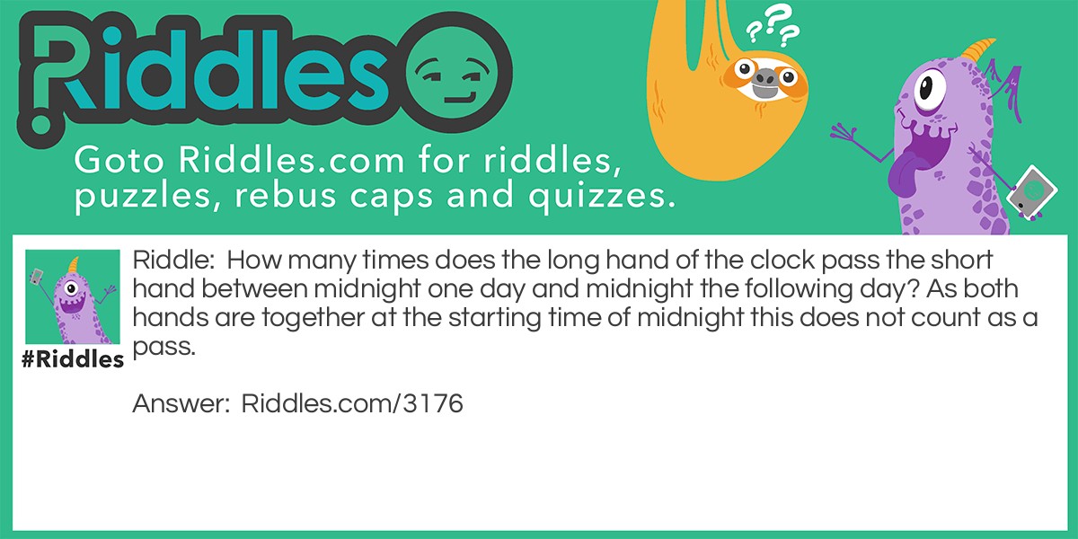 Riddle: How many times does the long hand of the clock pass the short hand between midnight one day and midnight the following day? As both hands are together at the starting time of midnight this does not count as a pass. Answer: 21.