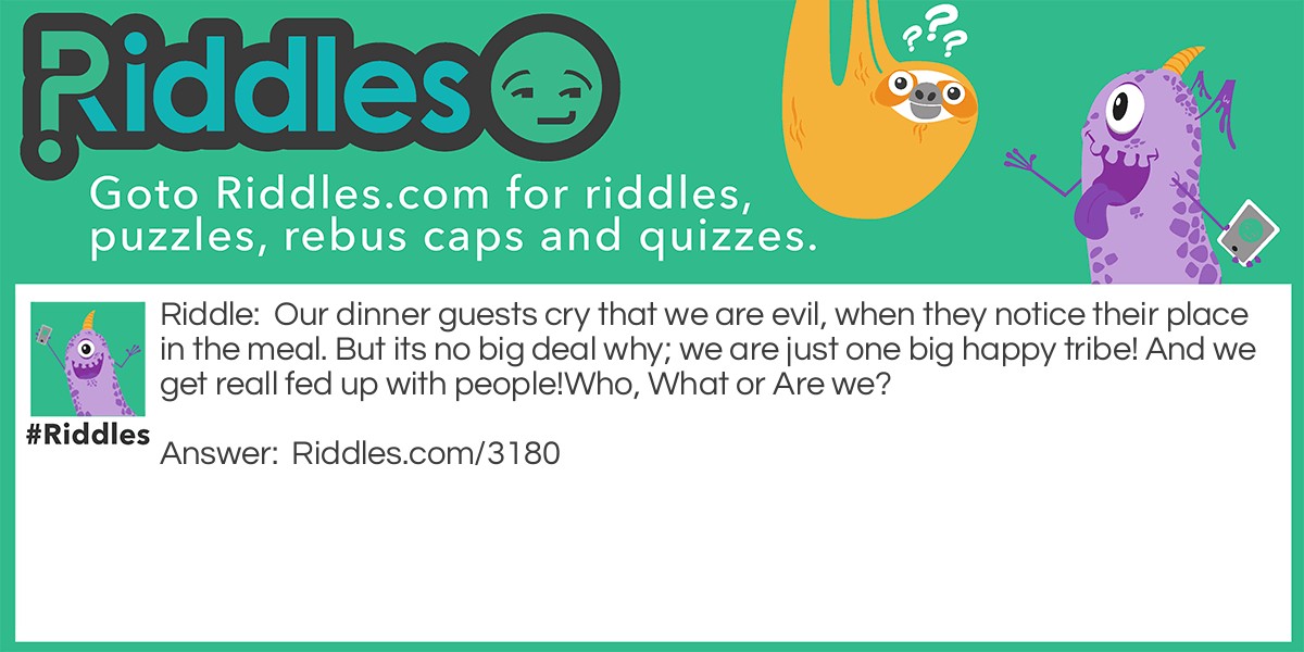 Riddle: Our dinner guests cry that we are evil, when they notice their place in the meal. But its no big deal why; we are just one big happy tribe! And we get reall fed up with people!
Who, What or Are we? Answer: Cannibals!