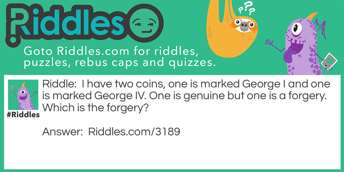 Riddle: I have two coins, one is marked George I and one is marked George IV. One is genuine but one is a forgery. Which is the forgery? Answer: George I. A coin would not be marked Goerge I because at the time it was produced it would not have been known that there was going to be a George II.