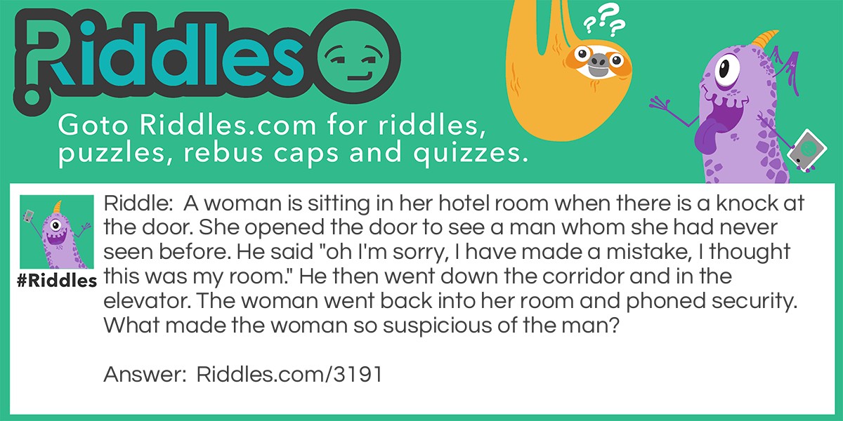 Riddle: A woman is sitting in her hotel room when there is a knock at the door. She opened the door to see a man whom she had never seen before. He said "oh I'm sorry, I have made a mistake, I thought this was my room." He then went down the corridor and in the elevator. The woman went back into her room and phoned security. What made the woman so suspicious of the man? Answer: You don't knock on your own hotel room door.