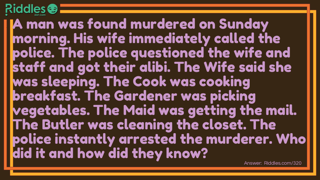 Riddle: A man was found murdered on Sunday morning. His wife immediately called the police. The police questioned the wife and staff and got these alibis: The Wife said she was sleeping. The Cook was cooking breakfast. The Gardener was picking vegetables. The Maid was getting the mail. The Butler was cleaning the closet. The police instantly arrested the murderer. Who did it and how did they know? Answer: It was the Maid. She said she was getting the mail. There is no mail on Sunday!