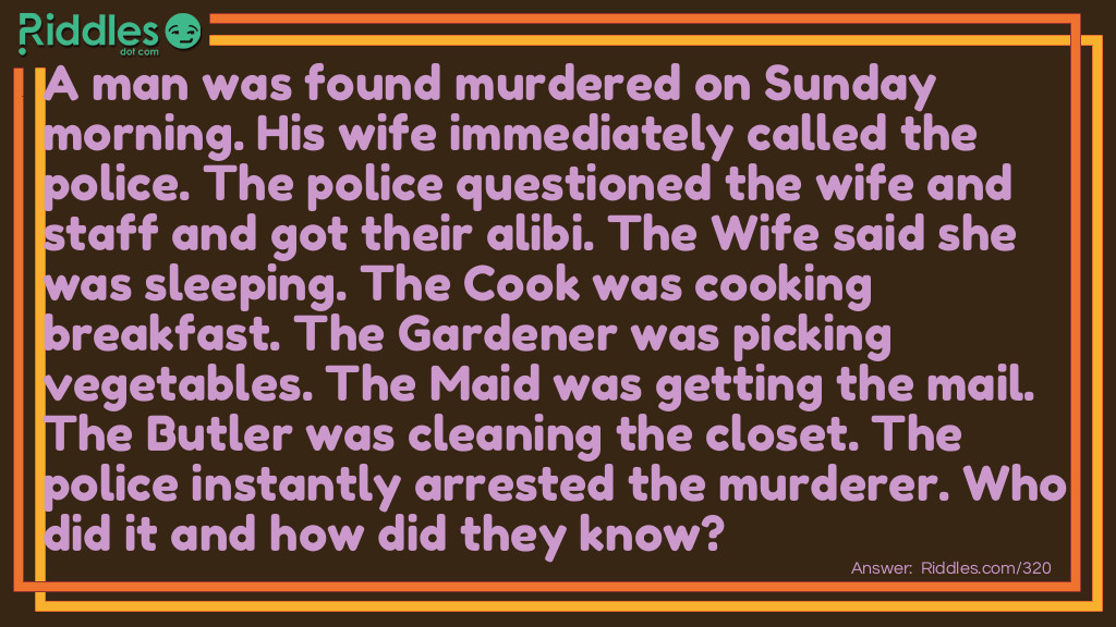 A man was found murdered on Sunday morning. His wife immediately called the police. The police questioned the wife and staff and got their alibi. The Wife said she was sleeping. The Cook was cooking breakfast. The Gardener was picking vegetables. The Maid was getting the mail. The Butler was cleaning the closet. The police instantly arrested the murderer. Who did it and how did they know?