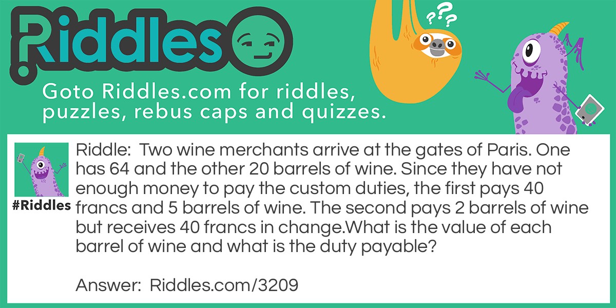 Two wine merchants arrive at the gates of Paris. One has 64 and the other 20 barrels of wine. Since they have not enough money to pay the custom duties, the first pays 40 francs and 5 barrels of wine. The second pays 2 barrels of wine but receives 40 francs in change.
What is the value of each barrel of wine and what is the duty payable? Riddle Meme.