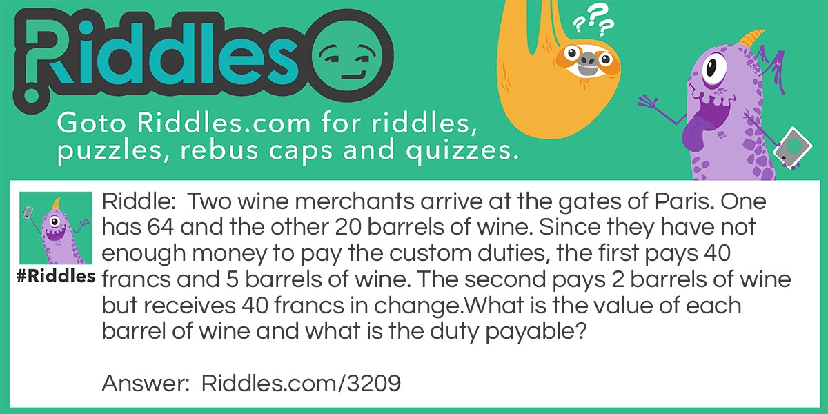 Two wine merchants arrive at the gates of Paris. One has 64 and the other 20 barrels of wine. Since they have not enough money to pay the custom duties, the first pays 40 francs and 5 barrels of wine. The second pays 2 barrels of wine but receives 40 francs in change.
What is the value of each barrel of wine and what is the duty payable?