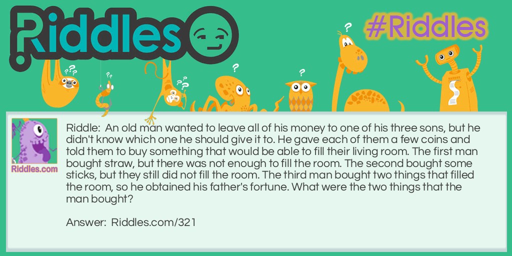 An old man wanted to leave all of his money to one of his three sons, but he didn't know which one he should give it to. He gave each of them a few coins and told them to buy something that would be able to fill their living room. The first man bought straw, but there was not enough to fill the room. The second bought some sticks, but they still did not fill the room. The third man bought two things that filled the room, so he obtained his father's fortune. What were the two things that the man bought?