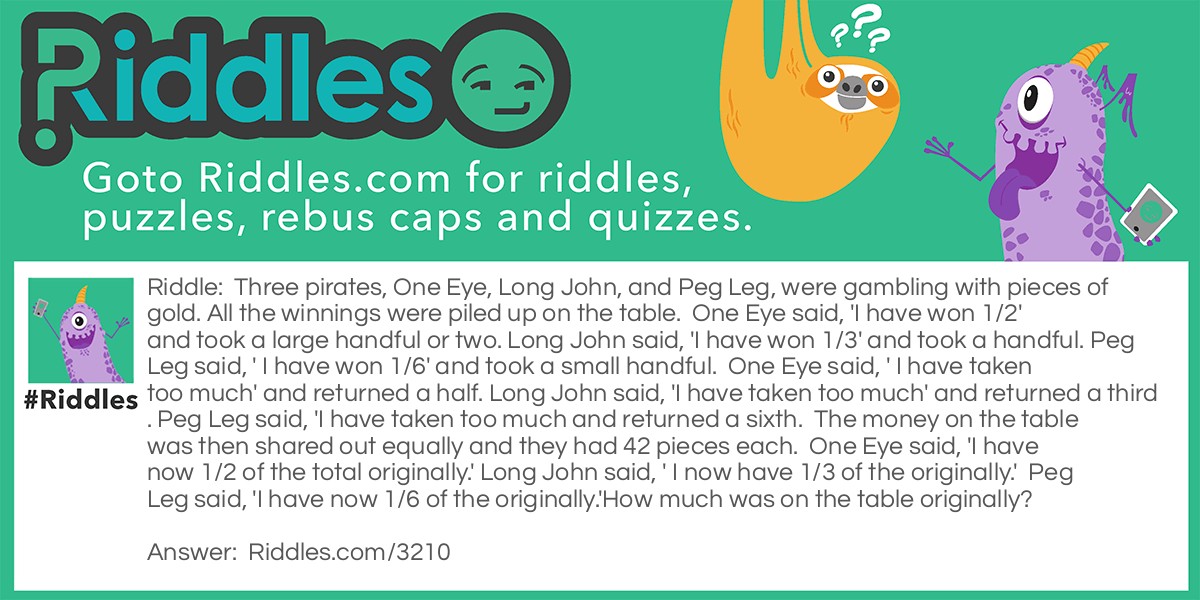 Three pirates, One Eye, Long John, and Peg Leg, were gambling with pieces of gold. All the winnings were piled up on the table.  One Eye said, 'I have won 1/2' and took a large handful or two. Long John said, 'I have won 1/3' and took a handful. Peg Leg said, ' I have won 1/6' and took a small handful.  One Eye said, ' I have taken too much' and returned a half. Long John said, 'I have taken too much' and returned a third. Peg Leg said, 'I have taken too much and returned a sixth.  The money on the table was then shared out equally and they had 42 pieces each.  One Eye said, 'I have now 1/2 of the total originally.' Long John said, ' I now have 1/3 of the originally.'  Peg Leg said, 'I have now 1/6 of the originally.'
How much was on the table originally?