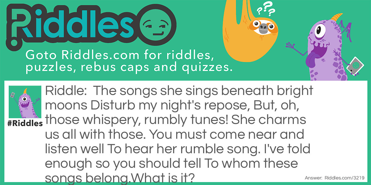 The songs she sings beneath bright moons Disturb my night's repose, But, oh, those whispery, rumbly tunes! She charms us all with those. You must come near and listen well To hear her rumble song. I've told enough so you should tell To whom these songs belong.What is it?