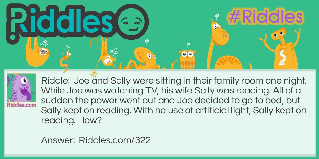 Riddle: Joe and Sally were sitting in their family room one night. While Joe was watching T.V, his wife Sally was reading. All of a sudden the power went out and Joe decided to go to bed, but Sally kept on reading. With no use of artificial light, Sally kept on reading. How? Answer: Sally was blind, she was reading a book by Braille.