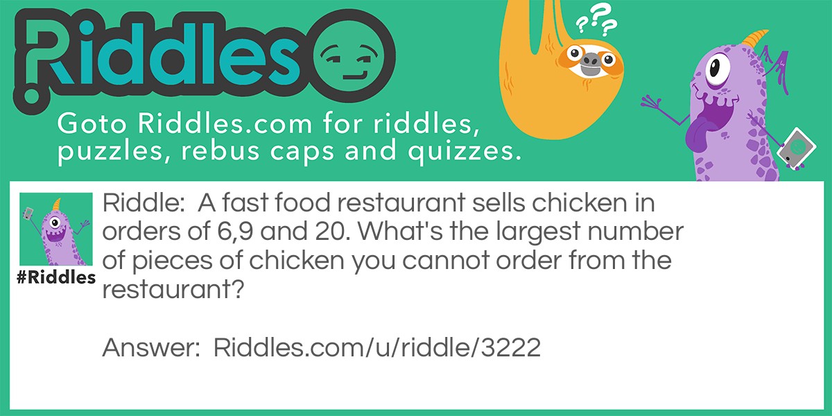 Riddle: A fast food restaurant sells chicken in orders of 6,9 and 20. What's the largest number of pieces of chicken you cannot order from the restaurant? Answer: 43 is the last number that doesn't fall into these categories.