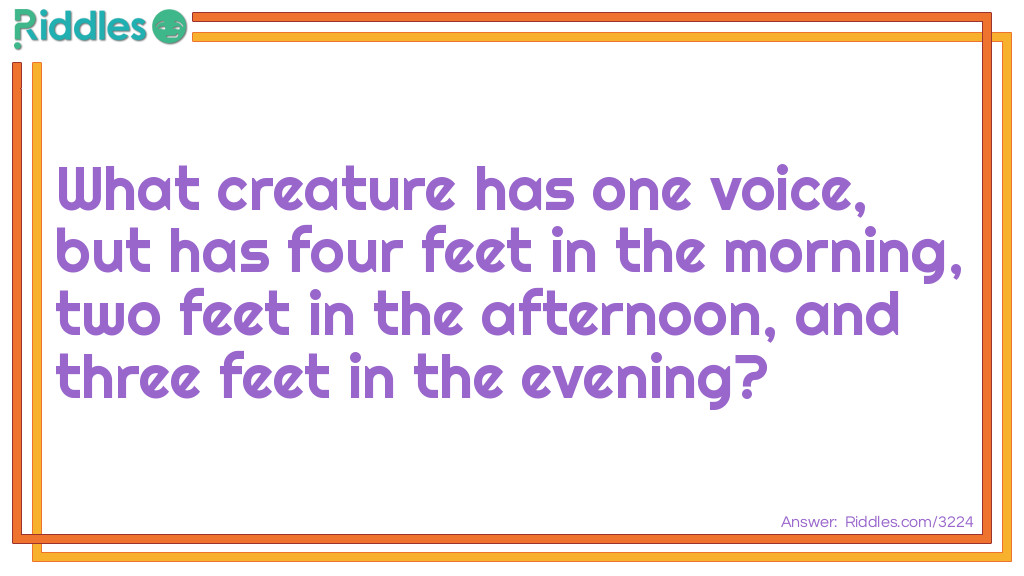 Riddle: Which is the creature that has one voice, but has four feet in the morning, two feet in the afternoon, and three feet at night? Answer: Man crawls on all fours as a baby, walks on two as an adult, and needs a walking cane when old.