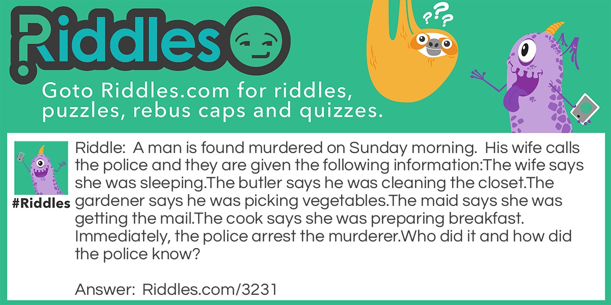 A man is found murdered on Sunday morning. His wife calls the police and they are given the following information: The wife says she was sleeping. The butler says he was cleaning the closet. The gardener says he was picking vegetables. The maid says she was getting the mail. The cook says she was preparing breakfast. Immediately, the police arrest the murderer. Who did it and how did the police know?