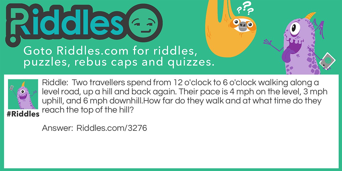 Brain Teasers: Two travellers spend from 12 o'clock to 6 o'clock walking along a level road, up a hill and back again. Their pace is 4 mph on the level, 3 mph uphill, and 6 mph downhill.
How far do they walk and at what time do they reach the top of the hill? Riddle Meme.