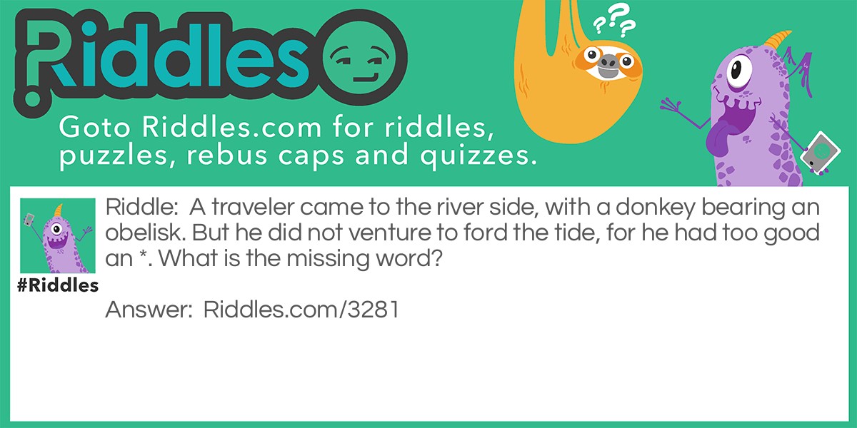 A traveler came to the river side, with a donkey bearing an obelisk. But he did not venture to ford the tide, for he had too good an *. 
What is the missing word?