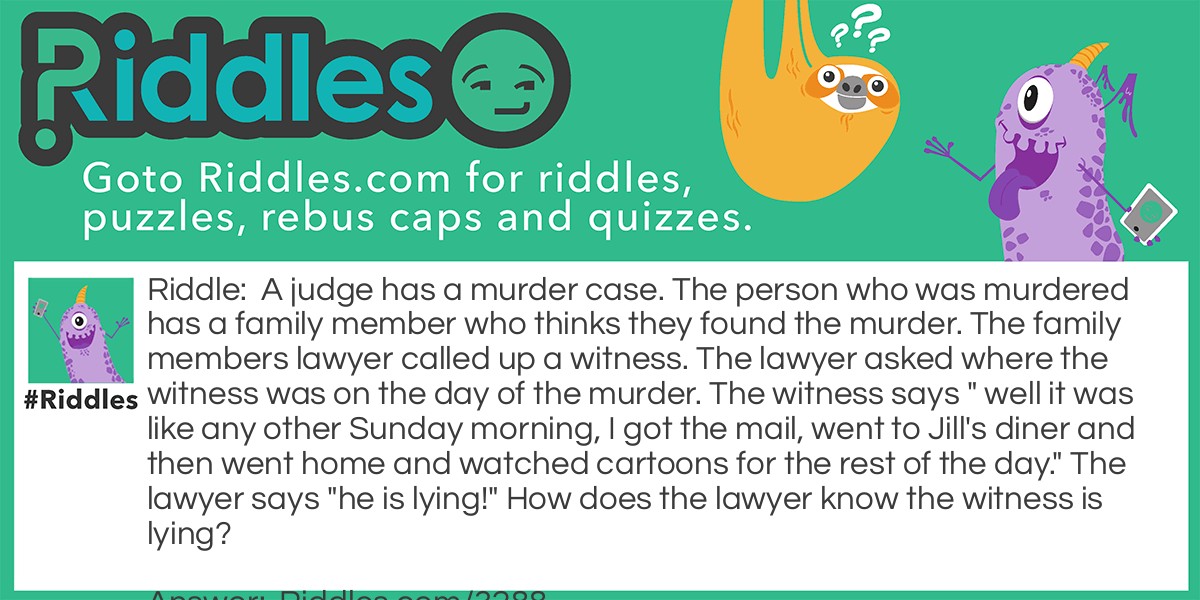 A judge has a murder case. The person who was murdered has a family member who thinks they found the murder. The family members lawyer called up a witness. The lawyer asked where the witness was on the day of the murder. The witness says " well it was like any other Sunday morning, I got the mail, went to Jill's diner and then went home and watched cartoons for the rest of the day." The lawyer says "he is lying!" How does the lawyer know the witness is lying?