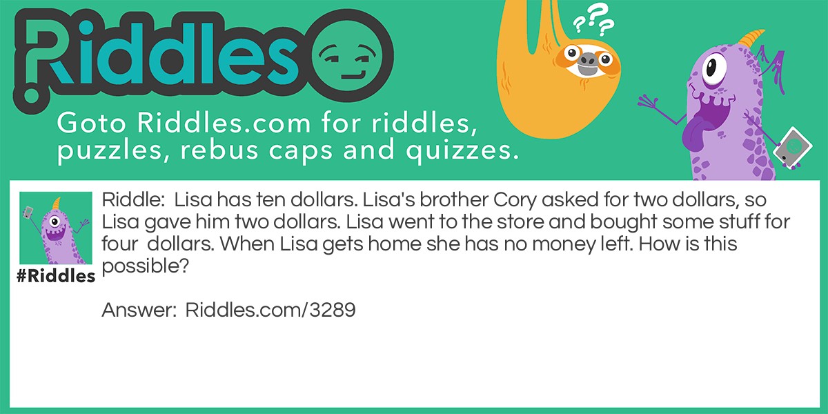 Lisa has ten dollars. Lisa's brother Cory asked for two dollars, so Lisa gave him two dollars. Lisa went to the store and bought some stuff for four dollars. When Lisa gets home she has no money left. How is this possible?