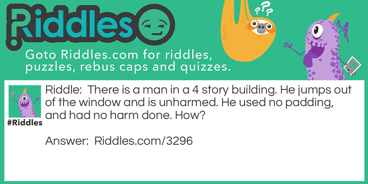 There is a man in a 4-story building. He jumps out of the window and is unharmed. He used no padding and had no harm done. How?