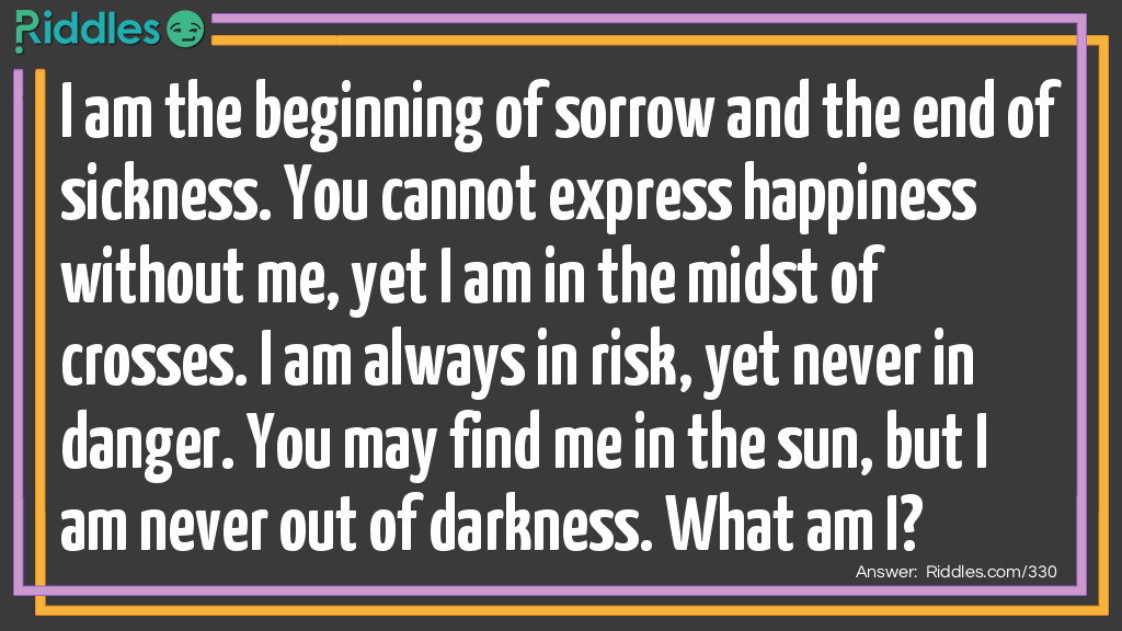 Riddle: I am the beginning of sorrow and the end of sickness. You cannot express happiness without me, yet I am in the midst of crosses. I am always in risk, yet never in danger. You may find me in the sun, but I am never out of darkness. What am I? Answer: The letter S.