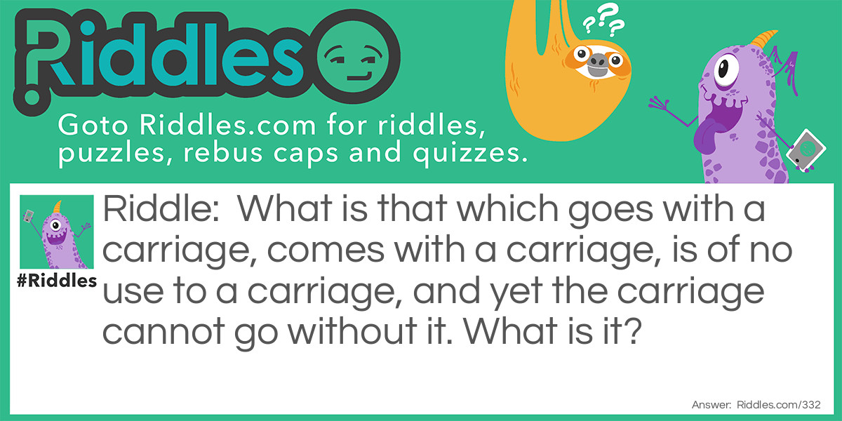 What is that which goes with a carriage, comes with a carriage, is of no use to a carriage, and yet the carriage cannot go without it. What is it?