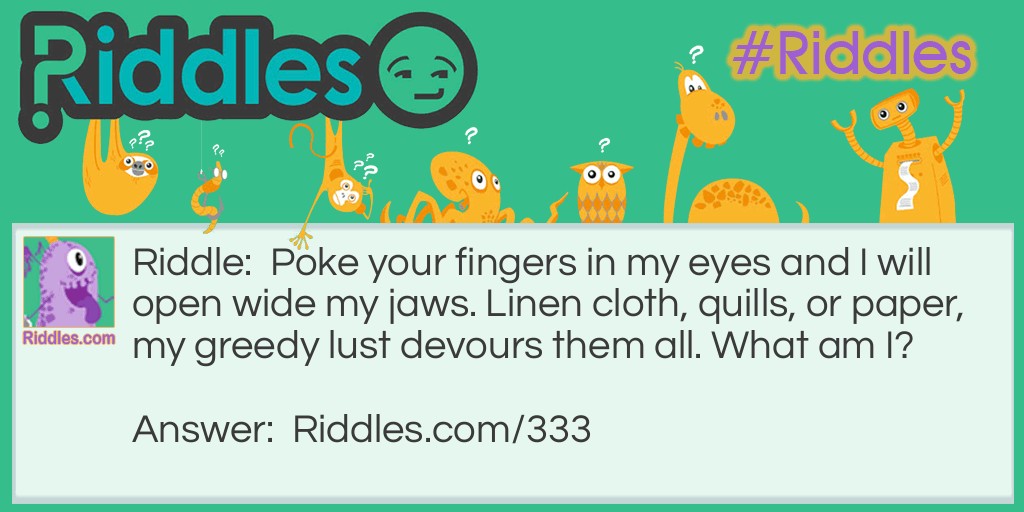 Riddle: Poke your fingers in my eyes and I will open wide my jaws. Linen cloth, quills, or paper, my greedy lust devours them all. What am I? Answer: Shears, or scissors.