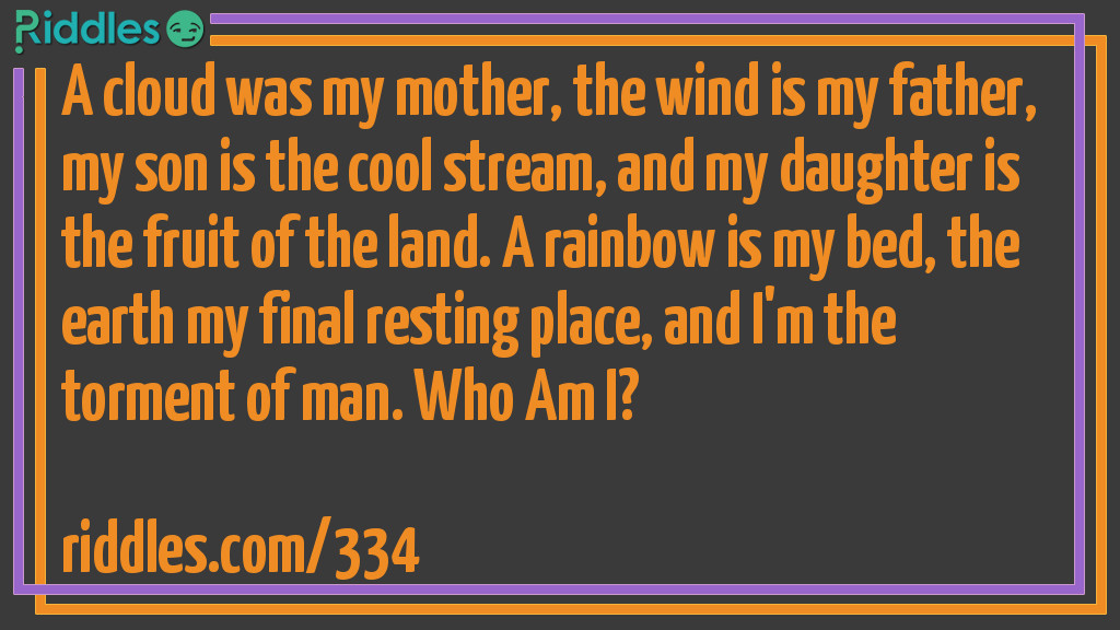 A cloud was my mother, the wind is my father, my son is the cool stream, and my daughter is the fruit of the land. A rainbow is my bed, the earth my final resting place, and I'm the torment of man. <a href="/who-am-i-riddles">Who Am I</a>?