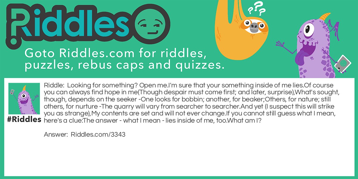 Looking for something? Open me. I'm sure that your something inside of me lies. Of course you can always find hope in me (Though despair must come first; and later, surprise), What's sought, though, depends on the seeker - One looks for bobbin; another, for beaker; Others, for nature; still others, for nurture - The quarry will vary from searcher to searcher. And yet (I suspect this will strike you as strange), My contents are set and will not ever change. If you cannot still guess what I mean, here's a clue: The answer - what I mean - lies inside of me, too. What am I?