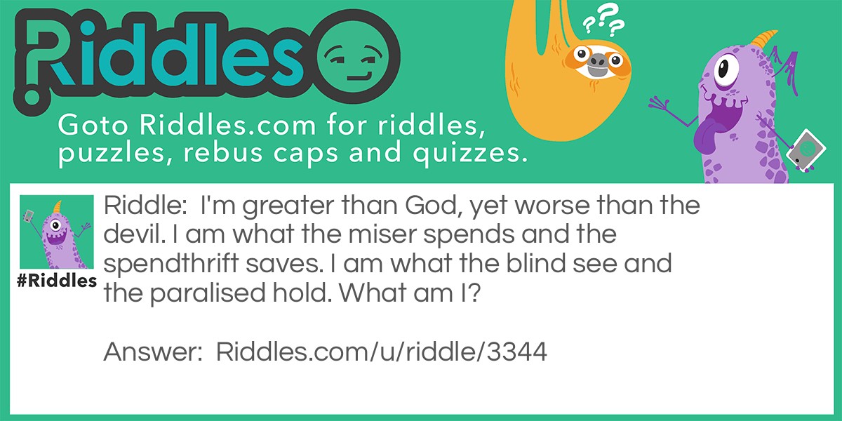 Riddle: I'm greater than God, yet worse than the devil. I am what the miser spends and the spendthrift saves. I am what the blind see and the paralised hold. What am I? Answer: Nothing.