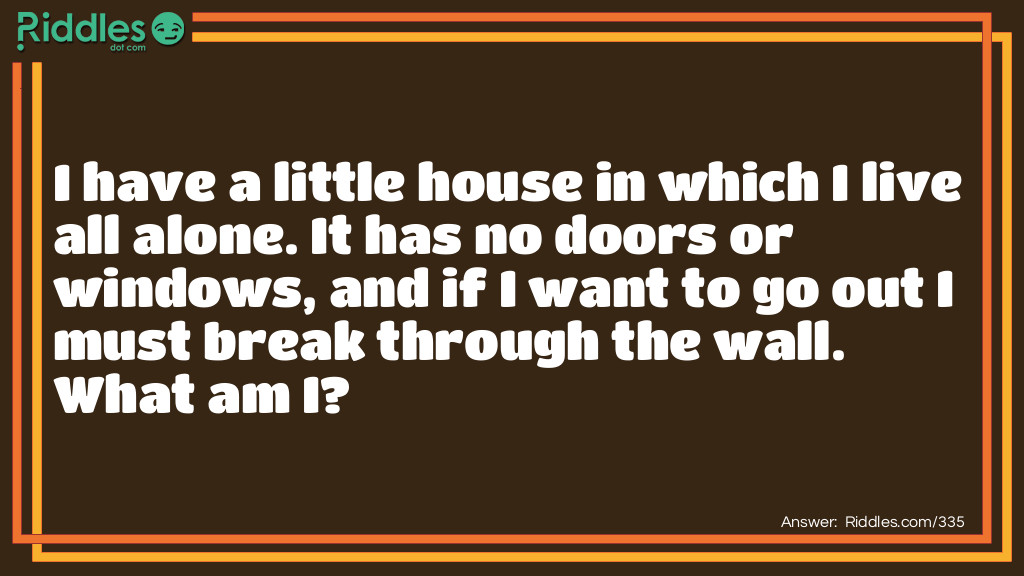 Riddle: I have a little house in which I live all alone. It has no doors or windows, and if I want to go out I must break through the wall. What am I? Answer: A chick in an egg.
