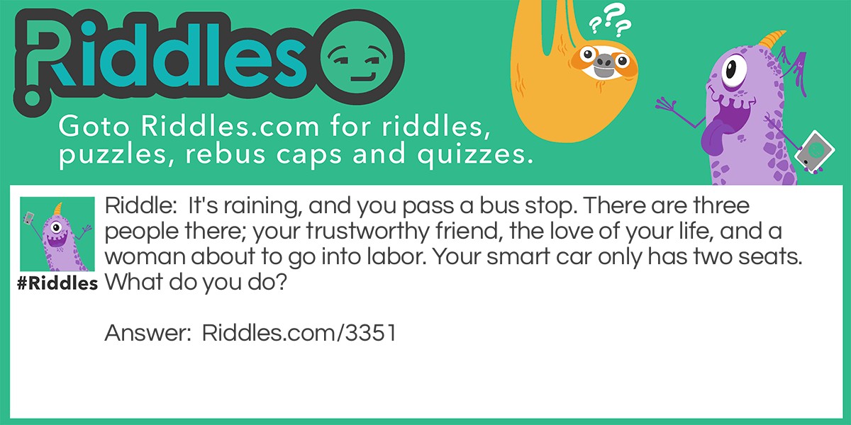 Love Riddles: It's raining, and you pass a bus stop. There are three people there; your trustworthy friend, the love of your life, and a woman about to go into labor. Your smart car only has two seats. What do you do? Answer: You first give your keys to your friend and let them take the woman to a hospital, then you wait for the bus with your love.