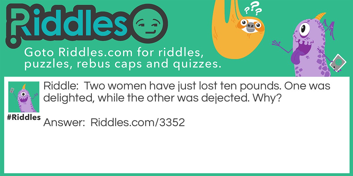 Riddle: Two women have just lost ten pounds. One was delighted, while the other was dejected. Why? Answer: The first woman was an American, and had lost ten pounds in WEIGHT. The second woman was an European, and had lost ten pounds in MONEY.