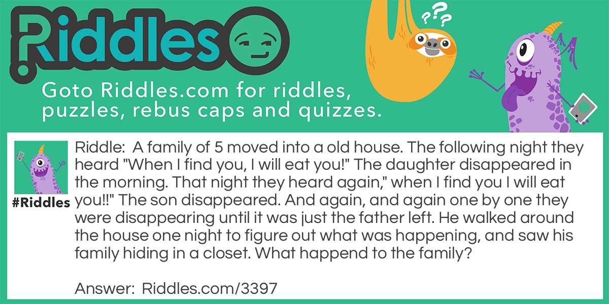 A family of 5 moved into a old house. The following night they heard "When I find you, I will eat you!" The daughter disappeared in the morning. That night they heard again," when I find you I will eat you!!" The son disappeared. And again, and again one by one they were disappearing until it was just the father left. He walked around the house one night to figure out what was happening, and saw his family hiding in a closet. What happend to the family?