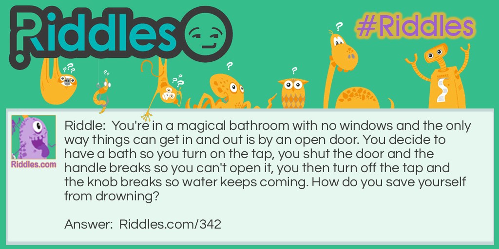 You're in a magical bathroom with no windows and the only way things can get in and out is by an open door. You decide to have a bath so you turn on the tap, you shut the door and the handle breaks so you can't open it, you then turn off the tap and the knob breaks so water keeps coming. How do you save yourself from drowning?